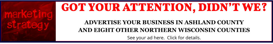 GOT YOUR ATTENTION, DIDNâ€™T WE?ADVERTISE YOUR BUSINESS IN ASHLAND COUNTYAND EIGHT OTHER NORTHERN WISCONSIN COUNTIES See your ad here.  Click for details.
