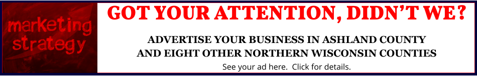 GOT YOUR ATTENTION, DIDN’T WE?ADVERTISE YOUR BUSINESS IN ASHLAND COUNTYAND EIGHT OTHER NORTHERN WISCONSIN COUNTIES See your ad here.  Click for details.